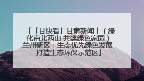 「甘快看」甘肃新闻丨（绿化南北两山 共建绿色家园）兰州新区：生态优先绿色发展 打造生态环保示范区
