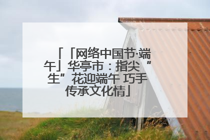 「网络中国节·端午」华亭市：指尖“生”花迎端午 巧手传承文化情