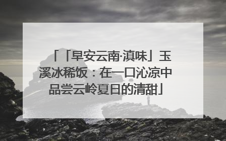 「早安云南·滇味」玉溪冰稀饭：在一口沁凉中品尝云岭夏日的清甜