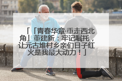 「青春华章·重走西北角」董建新：牢记嘱托，让元古堆村乡亲们日子红火是我最大动力！