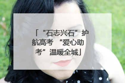 “石志兴石”护航高考 “爱心助考”温暖全城