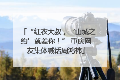 “红衣大叔，‘山城之约’就差你！” 重庆网友集体喊话周鸿祎