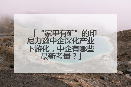 “家里有矿”的印尼力邀中企深化产业下游化，中企有哪些最新考量？