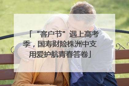 “客户节”遇上高考季，国寿财险株洲中支用爱护航青春答卷