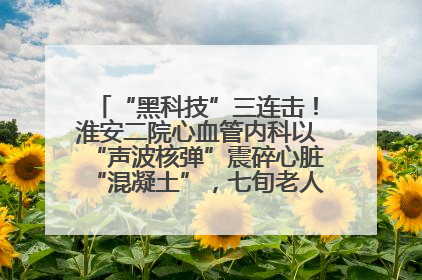 “黑科技”三连击！淮安二院心血管内科以“声波核弹”震碎心脏“混凝土”，七旬老人重获“心”生