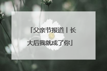 父亲节报道丨长大后我就成了你