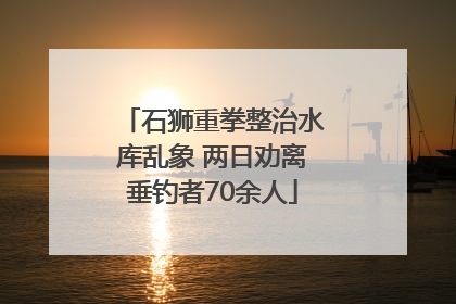 石狮重拳整治水库乱象 两日劝离垂钓者70余人