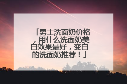 男士洗面奶价格，用什么洗面奶美白效果最好，变白的洗面奶推荐！