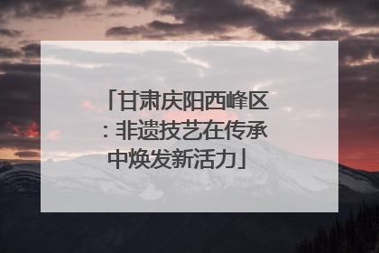 甘肃庆阳西峰区：非遗技艺在传承中焕发新活力