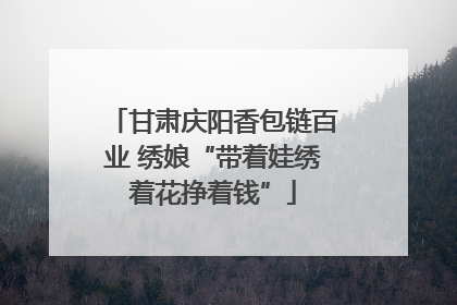 甘肃庆阳香包链百业 绣娘“带着娃绣着花挣着钱”