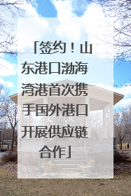 签约！山东港口渤海湾港首次携手国外港口开展供应链合作