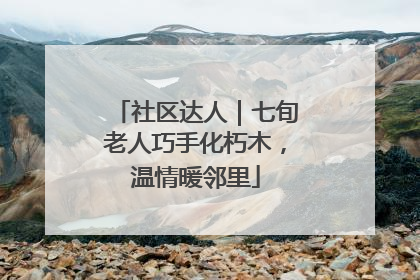 社区达人｜七旬老人巧手化朽木，温情暖邻里