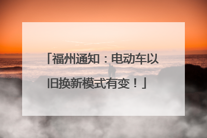 福州通知：电动车以旧换新模式有变！