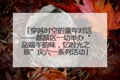 穿越时空的童年对话——麒麟区一幼举办“品端午韵味，忆时光之旅”庆六一系列活动