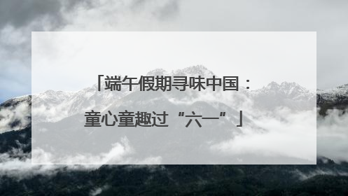 端午假期寻味中国：童心童趣过“六一”