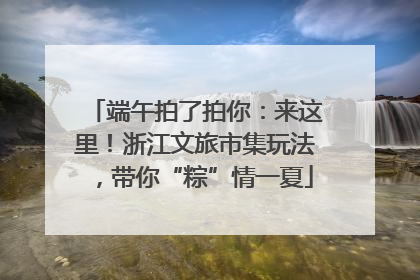 端午拍了拍你：来这里！浙江文旅市集玩法，带你“粽”情一夏