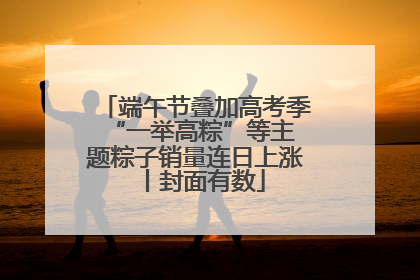 端午节叠加高考季 “一举高粽”等主题粽子销量连日上涨丨封面有数