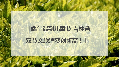 端午遇到儿童节 吉林省双节文旅消费创新高！