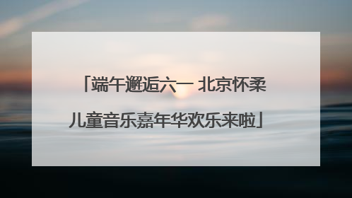 端午邂逅六一 北京怀柔儿童音乐嘉年华欢乐来啦