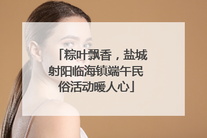 粽叶飘香，盐城射阳临海镇端午民俗活动暖人心