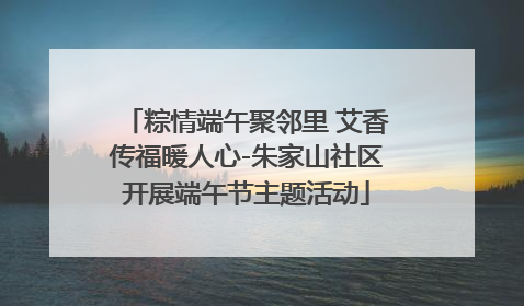 粽情端午聚邻里 艾香传福暖人心-朱家山社区开展端午节主题活动