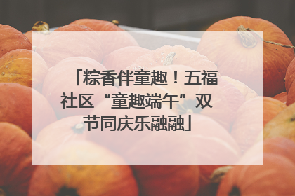 粽香伴童趣！五福社区“童趣端午”双节同庆乐融融