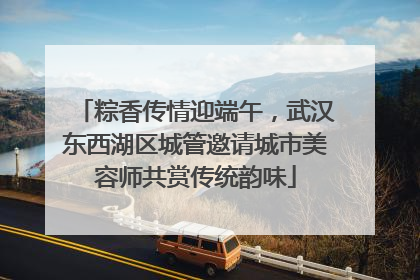 粽香传情迎端午，武汉东西湖区城管邀请城市美容师共赏传统韵味