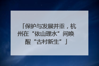 保护与发展并重，杭州在“依山理水”间唤醒“古村新生”