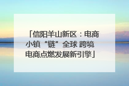 信阳羊山新区：电商小镇“链”全球 跨境电商点燃发展新引擎