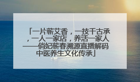 一片蕲艾香，一技千古承，一人一家店，养活一家人——俏妃蕲春溯源直播解码中医养生文化传承