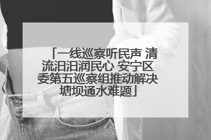 一线巡察听民声 清流汨汨润民心 安宁区委第五巡察组推动解决塘坝通水难题