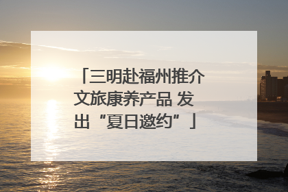 三明赴福州推介文旅康养产品 发出“夏日邀约”