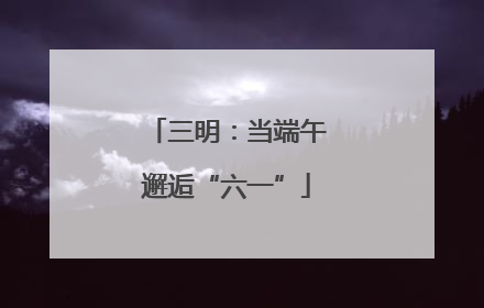 三明：当端午邂逅“六一”