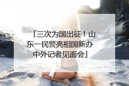 三次为国出征！山东一民警亮相国新办中外记者见面会