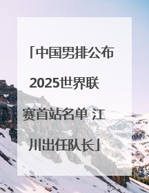 中国男排公布2025世界联赛首站名单 江川出任队长