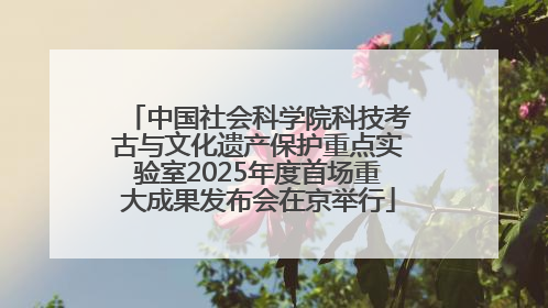 中国社会科学院科技考古与文化遗产保护重点实验室2025年度首场重大成果发布会在京举行
