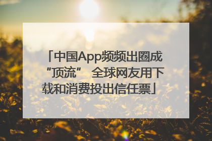中国App频频出圈成“顶流” 全球网友用下载和消费投出信任票