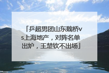 乒超男团山东魏桥vs上海地产，对阵名单出炉，王楚钦不出场