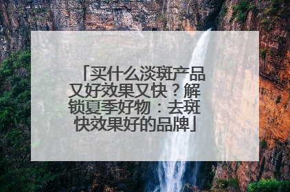 买什么淡斑产品又好效果又快？解锁夏季好物：去斑快效果好的品牌