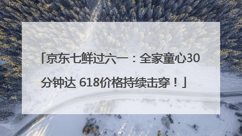 京东七鲜过六一：全家童心30分钟达 618价格持续击穿！