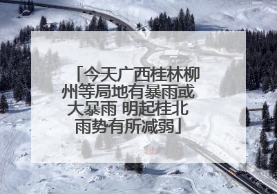 今天广西桂林柳州等局地有暴雨或大暴雨 明起桂北雨势有所减弱