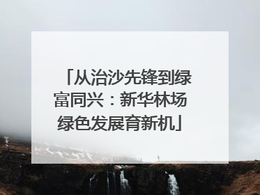 从治沙先锋到绿富同兴：新华林场绿色发展育新机