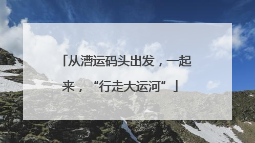从漕运码头出发，一起来，“行走大运河”