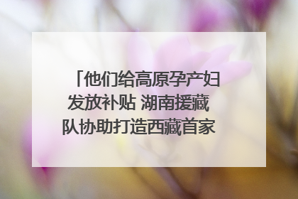 他们给高原孕产妇发放补贴 湖南援藏队协助打造西藏首家高原产儿协同中心