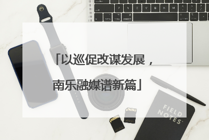 以巡促改谋发展，南乐融媒谱新篇