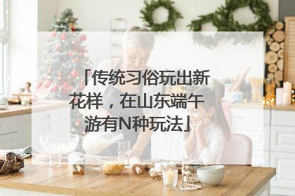 传统习俗玩出新花样，在山东端午游有N种玩法