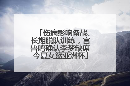 伤病影响备战、长期脱队训练，宫鲁鸣确认李梦缺席今夏女篮亚洲杯