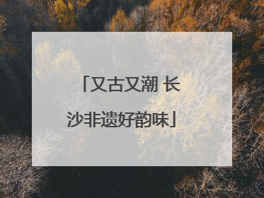 又古又潮 长沙非遗好韵味