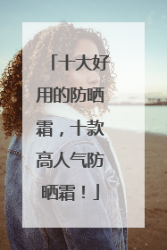 十大好用的防晒霜，十款高人气防晒霜！
