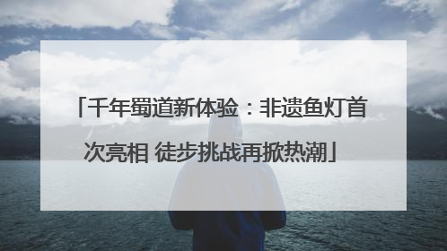 千年蜀道新体验：非遗鱼灯首次亮相 徒步挑战再掀热潮